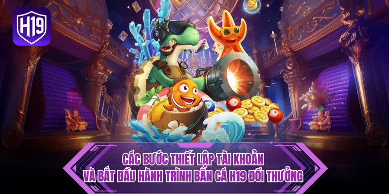 Các bước thiết lập tài khoản và bắt đầu hành trình bắn cá H19 đổi thưởng 